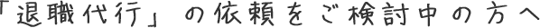 退職代行の依頼をご検討中の方へ