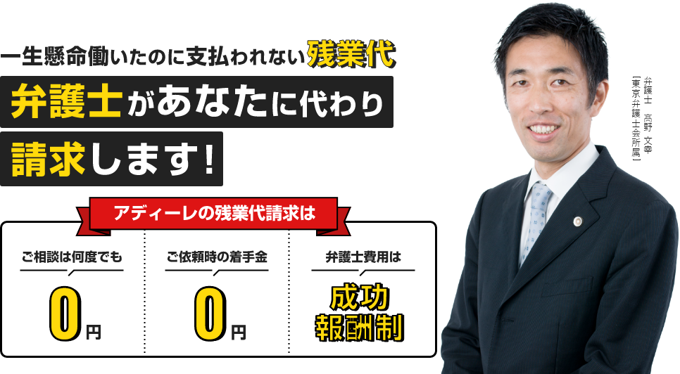 一生懸命働いたのに支払われない残業代　弁護士があなたに代わり請求します！アディーレの残業代請求はご相談は何度でも　0円　ご依頼時の着手金　0円　弁護士費用は成功報酬制